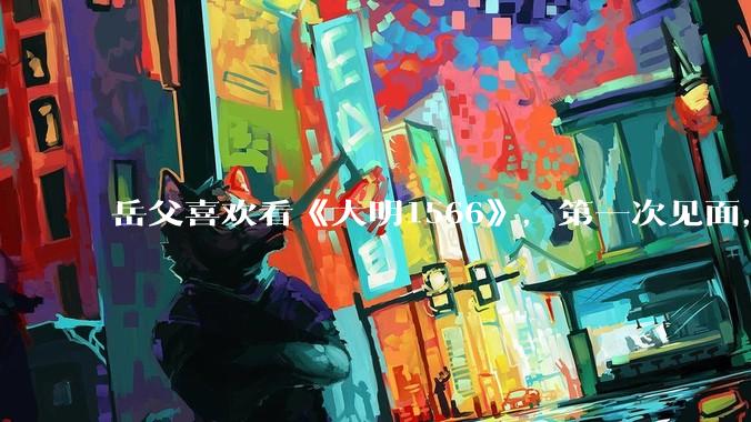 岳父喜欢看《大明1566》，第一次见面，应该送些什么礼物?